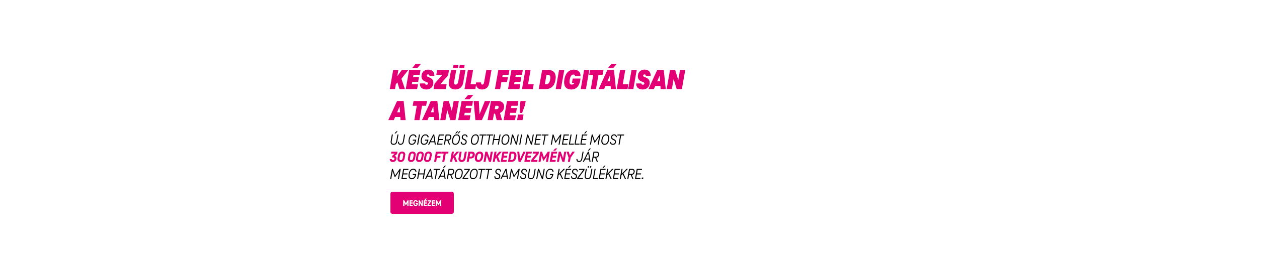 Készülj fel digitálisan a tanévre! Új Gigaerős Otthoni Net mellé most 30 000 Ft kuponkedvezmény jár meghatározott Samsung készülékekre. | Megnézem